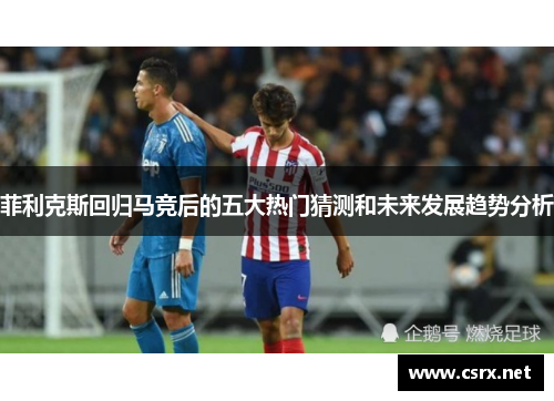 菲利克斯回归马竞后的五大热门猜测和未来发展趋势分析