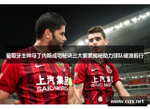 葡萄牙主帅马丁内斯成功秘诀三大要素揭秘助力球队破浪前行