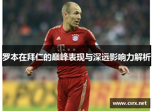 罗本在拜仁的巅峰表现与深远影响力解析 罗本在拜仁的巅峰表现与深远影响力解析