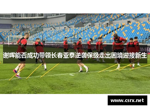 谢晖能否成功带领长春亚泰逆袭保级走出困境迎接新生